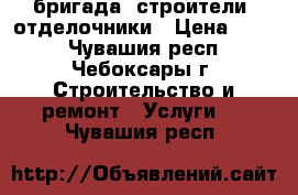  бригада -строители -отделочники › Цена ­ 300 - Чувашия респ., Чебоксары г. Строительство и ремонт » Услуги   . Чувашия респ.